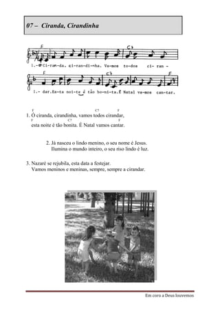 07 – Ciranda, Cirandinha




  F                              C7         F
1. Ó ciranda, cirandinha, vamos todos cirandar,
  F                C7                        F
  esta noite é tão bonita. É Natal vamos cantar.


         2. Já nasceu o lindo menino, o seu nome é Jesus.
            Ilumina o mundo inteiro, o seu riso lindo é luz.

3. Nazaré se rejubila, esta data a festejar.
   Vamos meninos e meninas, sempre, sempre a cirandar.




                                                          Em coro a Deus louvemos
 