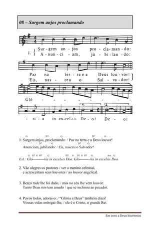 08 – Surgem anjos proclamando




    G               D7       G                          D7   G
1. Surgem anjos, proclamando: / Paz na terra e a Deus louvor!
              D7         G                D7        G
  Anunciam, jubilando: / Eis, nasceu o Salvador!

        G D7 G D7    G           D7   G   D7 G D7       G        Am G
Est.: Gló---------ria in excelsis Deo. Gló--------ria in excelsis Deo.

2. Vão alegres os pastores / ver o menino celestial,
   e acrescentam seus louvores / ao louvor angelical.

3. Berço rude lhe foi dado, / mas no céu lhe vem louvor.
   Tanto Deus nos tem amado / que se inclinou ao pecador.

4. Povos todos, adorai-o: / “Glória a Deus” também dizei!
   Vossas vidas entregai-lhe; / ele é o Cristo, o grande Rei.


                                                             Em coro a Deus louvemos
 