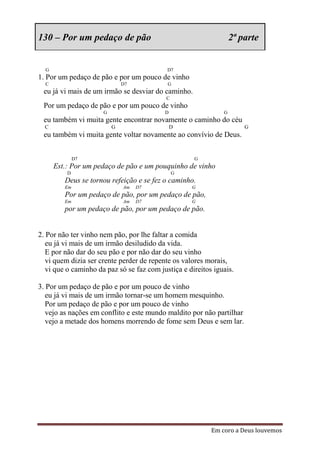 130 – Por um pedaço de pão                                         2ª parte


  G                                         D7
1. Por um pedaço de pão e por um pouco de vinho
  C                           D7            G
 eu já vi mais de um irmão se desviar do caminho.
                                           C
 Por um pedaço de pão e por um pouco de vinho
                      G                    D                   G
 eu também vi muita gente encontrar novamente o caminho do céu
  C                       G                    D                       G
 eu também vi muita gente voltar novamente ao convívio de Deus.


              D7                                     G
      Est.: Por um pedaço de pão e um pouquinho de vinho
          D                                    G
         Deus se tornou refeição e se fez o caminho.
         Em                   Am   D7               G
         Por um pedaço de pão, por um pedaço de pão,
         Em                   Am   D7               G
         por um pedaço de pão, por um pedaço de pão.


2. Por não ter vinho nem pão, por lhe faltar a comida
   eu já vi mais de um irmão desiludido da vida.
   E por não dar do seu pão e por não dar do seu vinho
   vi quem dizia ser crente perder de repente os valores morais,
   vi que o caminho da paz só se faz com justiça e direitos iguais.

3. Por um pedaço de pão e por um pouco de vinho
   eu já vi mais de um irmão tornar-se um homem mesquinho.
   Por um pedaço de pão e por um pouco de vinho
   vejo as nações em conflito e este mundo maldito por não partilhar
   vejo a metade dos homens morrendo de fome sem Deus e sem lar.




                                                           Em coro a Deus louvemos
 