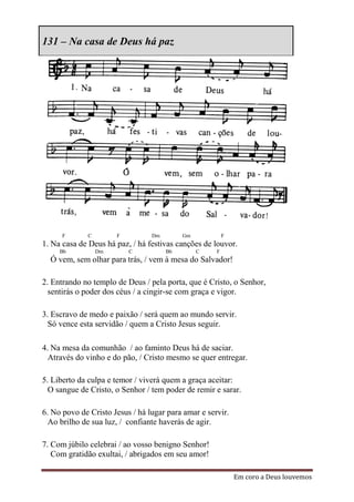 131 – Na casa de Deus há paz




      F      C        F          Dm        Gm            F
1. Na casa de Deus há paz, / há festivas canções de louvor.
     Bb          Dm       C           Bb        C    F
  Ó vem, sem olhar para trás, / vem à mesa do Salvador!

2. Entrando no templo de Deus / pela porta, que é Cristo, o Senhor,
  sentirás o poder dos céus / a cingir-se com graça e vigor.

3. Escravo de medo e paixão / será quem ao mundo servir.
  Só vence esta servidão / quem a Cristo Jesus seguir.

4. Na mesa da comunhão / ao faminto Deus há de saciar.
  Através do vinho e do pão, / Cristo mesmo se quer entregar.

5. Liberto da culpa e temor / viverá quem a graça aceitar:
  O sangue de Cristo, o Senhor / tem poder de remir e sarar.

6. No povo de Cristo Jesus / há lugar para amar e servir.
  Ao brilho de sua luz, / confiante haverás de agir.

7. Com júbilo celebrai / ao vosso benigno Senhor!
   Com gratidão exultai, / abrigados em seu amor!

                                                             Em coro a Deus louvemos
 