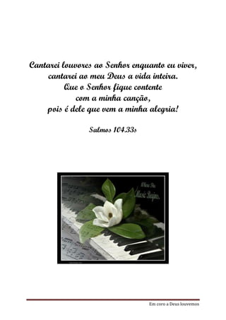 Cantarei louvores ao Senhor enquanto eu viver,
    cantarei ao meu Deus a vida inteira.
          Que o Senhor fique contente
             com a minha canção,
    pois é dele que vem a minha alegria!

                Salmos 104.33s




                                 Em coro a Deus louvemos
 