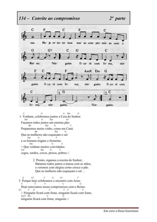 134 – Convite ao compromisso                                                                       2ª parte




         C                       G                                 A       Dm       G
1. Venham, celebremos juntos a Ceia do Senhor.
         Dm                      G            Dm                          G7
 Façamos todos juntos um enorme pão;
              Bb                      Dm              G                         C
 Preparemos muito vinho, como em Caná.
                        Bb                            Dm               G
 Que as mulheres não esqueçam o sal
             Dm              G                            F
 e os homens tragam o fermento.
              Dm                                  G               C
 /: Que venham muitos convidados:
 Am                              Dm           G               C
 cegos, surdos, coxos, presos, pobres.:/

                    2. Pronto, sigamos a receita do Senhor;
                      Batamos todos juntos a massa com as mãos,
                      e veremos com alegria como cresce o pão.
                      Que as mulheres não esqueçam o sal ...

     G             G7                 C           G           G7                    C
3. Porque hoje celebramos o encontro com Jesus.
     F                  C             F                           C                     G
 Hoje renovamos nosso compromisso com o Reino.
G7            C     G                         C                       F    C                F
 /: Ninguém ficará com fome, ninguém ficará com fome,
 Am/E Dm                                  C                        G
 ninguém ficará com fome, ninguém.:/


                                                                                                Em coro a Deus louvemos
 