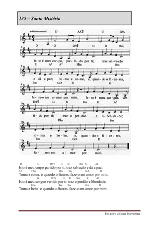 135 – Santo Mistério




D             G      D/F#     G       D     Bm E       A4
Isto é meu corpo partido por ti; traz salvação e dá a paz;
A7      F#m                  Bm       Em        G/A         D
Toma e come, e quando o fizeres, faze-o em amor por mim.
              G       D/F#        G   D    Bm      E   A7
Isto é meu sangue vertido por ti; traz o perdão e liberdade;
        F#m                  Bm       Em        G/A         D
Toma e bebe e quando o fizeres, faze-o em amor por mim.




                                                                Em coro a Deus louvemos
 