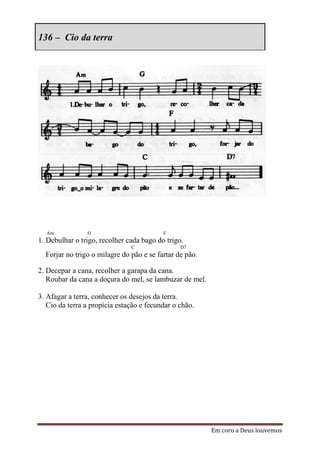 136 – Cio da terra




  Am            G                         F
1. Debulhar o trigo, recolher cada bago do trigo.
                               C                D7
  Forjar no trigo o milagre do pão e se fartar de pão.

2. Decepar a cana, recolher a garapa da cana.
   Roubar da cana a doçura do mel, se lambuzar de mel.

3. Afagar a terra, conhecer os desejos da terra.
   Cio da terra a propícia estação e fecundar o chão.




                                                         Em coro a Deus louvemos
 