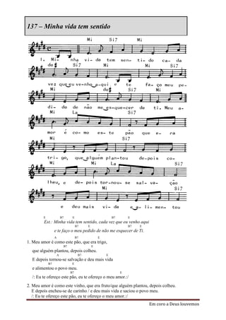 137 – Minha vida tem sentido




        E                B7     E                         B7       E
         Est.: Minha vida tem sentido, cada vez que eu venho aqui
                                    B7    E                        B7   E
                 e te faço o meu pedido de não me esquecer de Ti.
                 A                  B7            E
1. Meu amor é como este pão, que era trigo,
                          B7                  E
  que alguém plantou, depois colheu.
                     A               B7               E
  E depois tornou-se salvação e deu mais vida
            B7                  E
  e alimentou o povo meu.
                               B7                              E
  /: Eu te ofereço este pão, eu te ofereço o meu amor.:/
2. Meu amor é como este vinho, que era fruto/que alguém plantou, depois colheu.
   E depois encheu-se de carinho / e deu mais vida e saciou o povo meu.
   /: Eu te ofereço este pão, eu te ofereço o meu amor.:/
                                                                            Em coro a Deus louvemos
 