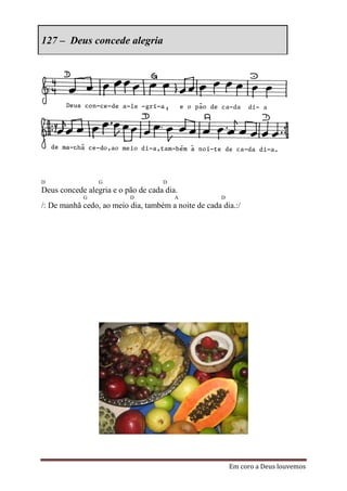 127 – Deus concede alegria




D                G                  D
Deus concede alegria e o pão de cada dia.
            G             D             A             D
/: De manhã cedo, ao meio dia, também a noite de cada dia.:/




                                                          Em coro a Deus louvemos
 