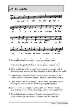 128 – Em gratidão




           C         G        C           F         D7      G
1. Em gratidão nós chegamos a ti, / à tua mesa cantando louvor.
               C                  F             C           F   G   C
 Tu nos convidas, por Cristo Jesus, / a comungarmos em paz e amor.

2. Não é sozinho que venho ao altar, / mas abraçado com muitos irmãos.
   Juntos chegamos sem ter o que dar, / buscando, ansiosos, ó Deus, teu perdão.

3. Nós confessamos a culpa, Senhor, / que se acumula, que pesa em nós.
   Nós te pagamos o amor com desdém, / ao não querermos ouvir tua voz.

4. Cristo morreu e por nós se entregou, / nosso temor, nossa culpa venceu!
  Por tua graça, ó dá-nos perdão: / teu Filho justo por nós padeceu.

5. Dá-nos por Cristo, coragem e fé, / dá que vivamos deste teu perdão;
   que, sendo aceitos por Cristo Jesus, / daqui saiamos em busca do irmão.

6. Em gratidão nós partimos daqui, / desta tua mesa, cantando louvor:
   tu nos permites que mais uma vez / sigamos para viver teu amor.



                                                         Em coro a Deus louvemos
 