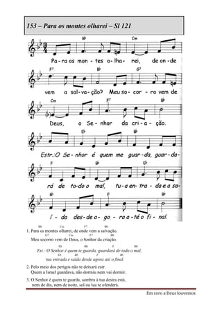 153 – Para os montes olharei – Sl 121




      Bb          Cm             F7            Bb
1. Para os montes olharei, de onde vem a salvação.
           G7          Cm             F7            Bb
  Meu socorro vem de Deus, o Senhor da criação.
                  Eb             Bb                  F        Bb
     Est.: O Senhor é quem te guarda, guardará de todo o mal,
                 Eb         Bb             F             Bb
           tua entrada e saída desde agora até o final.
2. Pelo meio dos perigos não te deixará cair.
   Quem a Israel guardava, não dormiu nem vai dormir.
3. O Senhor é quem te guarda, sombra à tua destra está,
   nem de dia, nem de noite, sol ou lua te ofenderá.
                                                                   Em coro a Deus louvemos
 