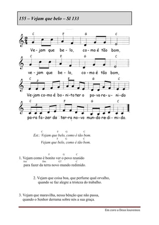 155 – Vejam que belo – Sl 133




              C         F            G       C
         Est.: Vejam que belo, como é tão bom.
                        F            G       C
             Vejam que belo, como é tão bom.


                   F             G       C
1. Vejam como é bonito ver o povo reunido
  Am          Dm            G7           C
  para fazer da terra novo mundo redimido.


         2. Vejam que coisa boa, que perfume qual orvalho,
            quando se faz alegre a tristeza do trabalho.


3. Vejam que maravilha, nessa bênção que não passa,
   quando o Senhor derrama sobre nós a sua graça.

                                                      Em coro a Deus louvemos
 
