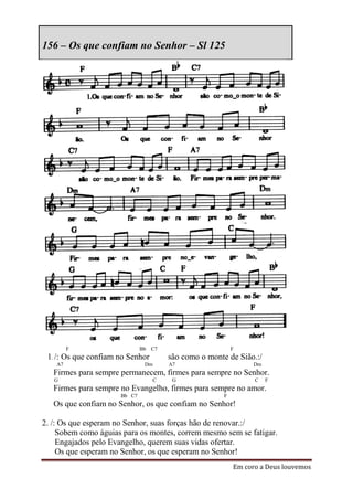156 – Os que confiam no Senhor – Sl 125




         F                    Bb   C7                       F
 1. /: Os que confiam no Senhor         são como o monte de Sião.:/
    A7                         Dm       A7                        Dm
   Firmes para sempre permanecem, firmes para sempre no Senhor.
   G                                C    G                        C    F
   Firmes para sempre no Evangelho, firmes para sempre no amor.
                      Bb C7                             F
   Os que confiam no Senhor, os que confiam no Senhor!

2. /: Os que esperam no Senhor, suas forças hão de renovar.:/
     Sobem como águias para os montes, correm mesmo sem se fatigar.
     Engajados pelo Evangelho, querem suas vidas ofertar.
     Os que esperam no Senhor, os que esperam no Senhor!
                                                            Em coro a Deus louvemos
 