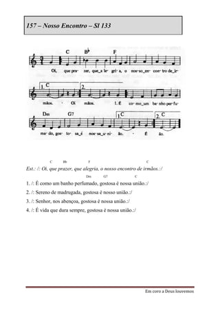 157 – Nosso Encontro – Sl 133




           C      Bb          F                            C

Est.: /: Oi, que prazer, que alegria, o nosso encontro de irmãos.:/
                             Dm       G7              C

1. /: É como um banho perfumado, gostosa é nossa união.:/
2. /: Sereno de madrugada, gostosa é nosso união.:/
3. /: Senhor, nos abençoa, gostosa é nossa união.:/
4. /: É vida que dura sempre, gostosa é nossa união.:/




                                                          Em coro a Deus louvemos
 