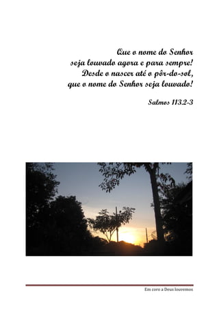 Que o nome do Senhor
 seja louvado agora e para sempre!
    Desde o nascer até o pôr-do-sol,
que o nome do Senhor seja louvado!

                       Salmos 113.2-3




                      Em coro a Deus louvemos
 