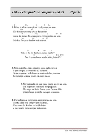 158 – Pelos prados e campinas – Sl 23                                     2ª parte


  D            F#m           G          D         Bm
1. Pelos prados e campinas verdejantes, eu vou.
        F#m          G                  E7 A7
 É o Senhor que me leva a descansar.
          D                  F#m             G             D   Bm
 Junto às fontes de águas puras repousantes, eu vou.
         F#m             G             A7    D7
 Minhas forças o Senhor vai animar.



                 G                 A   F#m             G
         Est.: /: Tu és, Senhor, o meu pastor!
                         D                    A            D/G D7/D
               Por isso nada em minha vida faltará!:/



2. Nos caminhos mais seguros junto dele eu vou
  e pra sempre o seu nome eu honrarei.
  Se eu encontro mil abismos nos caminhos, eu vou.
  Segurança sempre tenho em suas mãos.


         3. No banquete em sua casa, muito alegre eu vou.
            Um lugar em sua mesa me preparou.
            Ele unge a minha fronte e me faz ser feliz
            e transborda a minha taça em seu amor.


4. Com alegria e esperança, caminhando eu vou.
  Minha vida está sempre em sua mão.
  E na casa do Senhor eu irei habitar
  e este canto para sempre irei cantar.




                                                                      Em coro a Deus louvemos
 