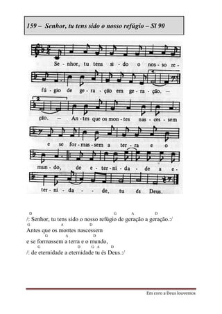 159 – Senhor, tu tens sido o nosso refúgio – Sl 90




 D                                      G     A        D
/: Senhor, tu tens sido o nosso refúgio de geração a geração.:/
G              A           D
Antes que os montes nascessem
         G         A           D
e se formassem a terra e o mundo,
     G                 D    G A     D
/: de eternidade a eternidade tu és Deus.:/




                                                   Em coro a Deus louvemos
 
