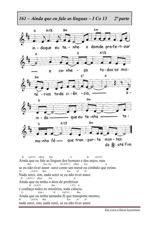 161 – Ainda que eu fale as línguas – I Co 13                                          2ª parte




    D    (A/C#)       (Bm)    Em                  A                D   (A/C#)
Ainda que eu fale as línguas dos homens e dos anjos, mas
        Bm                Em (A)        D (A/C# )     (Bm)     Em               A
se eu não tiver amor serei como um metal ou címbalo que retine.
D            (A/C#)      Bm                   Em          A7   D
Nada serei, sim, nada serei se eu não tiver amor.
    D   (A/C# )   (Bm)        Em                      A
Ainda que eu tenha o dom de profetizar
          D    (A/C#)              Bm               ( E7) A
e conheça todos os mistérios, toda ciência.
    G                 (Gm )         D    (A/C#)           Bm
Ainda que eu tenha tamanha fé que transporte montes,
D            (A/C#)      Bm                   Em          A7   D
nada serei, sim, nada serei, se eu não tiver amor.
                                                                                Em coro a Deus louvemos
 