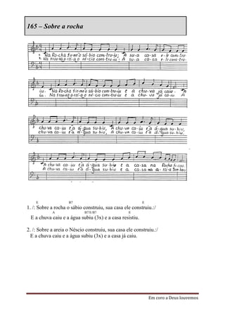 165 – Sobre a rocha




    E               B7                                   E
1. /: Sobre a rocha o sábio construiu, sua casa ele construiu.:/
            A               B7/E/B7               E
 E a chuva caiu e a água subiu (3x) e a casa resistiu.

2. /: Sobre a areia o Néscio construiu, sua casa ele construiu.:/
  E a chuva caiu e a água subiu (3x) e a casa já caiu.




                                                             Em coro a Deus louvemos
 