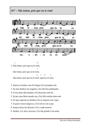 167 – Não temas, pois que eu te remi




    A                          E7

1. Não temas, pois que eu te remi,
                               A

  não temas, pois que eu te remi,
                               D     A   E7     A

  não temas, pois que eu te remi, agora tu és meu.


2. Quem ao Senhor com fé chegar (3x) aceitação terá.
3. Se meu Senhor me resgatou, (3x) não há condenação.
4. O seu amor não mudará, (3x) descanso nele há.
5. Se por meu Deus amado sou, (3x) feliz minha alma está.
6. Os que esperam no Senhor (3x) se erguem com vigor.
7. E quem vencer alegre-se, (3x) terá no céu a paz.
8. Jamais Jesus me deixará, (3x) e nada temerei.
9. Senhor, a ti, pois, louvarei, (3x) tão grande é teu amor.



                                                               Em coro a Deus louvemos
 