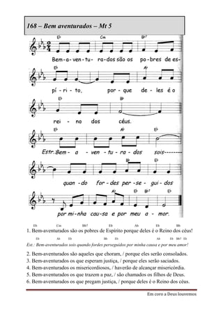 168 – Bem aventurados – Mt 5




   Eb          Cm           Bb7              Eb         Ab         Eb          Bb
1. Bem-aventurados são os pobres de Espírito porque deles é o Reino dos céus!
    Eb         Ab    Eb                 Bb        Eb               Ab     Eb   Bb7 Eb

Est.: Bem-aventurados sois quando fordes perseguidos por minha causa e por meu amor!

2. Bem-aventurados são aqueles que choram, / porque eles serão consolados.
3. Bem-aventurados os que esperam justiça, / porque eles serão saciados.
4. Bem-aventurados os misericordiosos, / haverão de alcançar misericórdia.
5. Bem-aventurados os que trazem a paz, / são chamados os filhos de Deus.
6. Bem-aventurados os que pregam justiça, / porque deles é o Reino dos céus.

                                                              Em coro a Deus louvemos
 