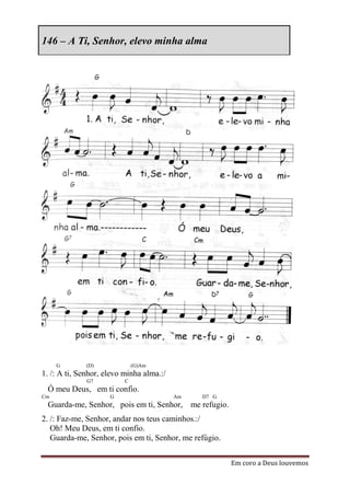 146 – A Ti, Senhor, elevo minha alma




     G        (D)             (G)Am
1. /: A ti, Senhor, elevo minha alma.:/
              G7          C
 Ó meu Deus, em ti confio.
Cm                   G                    Am   D7 G
 Guarda-me, Senhor, pois em ti, Senhor, me refugio.
2. /: Faz-me, Senhor, andar nos teus caminhos.:/
   Oh! Meu Deus, em ti confio.
   Guarda-me, Senhor, pois em ti, Senhor, me refúgio.


                                                        Em coro a Deus louvemos
 