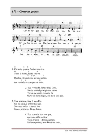 170 – Como tu queres




  D           G       D                  A
1. Como tu queres, Senhor sou teu.
  Em                      A          D
  Tu és o oleiro, barro sou eu.
                      G       D D7           G
  Quebra e transforma até que enfim,
          D       A                      D
  tua vontade se cumpra em mim.

                  2. Tua vontade, faze ó meu Deus.
                     Sonde e corrige os passos meus.
                     Torna-me santo como tu és.
                     Ouve os meus rogos, eis me a teus pés.

3. Tua vontade, faze ó meu Pai.
   Por ela vive, o crente não cai.
   Guia-me a vida com tua luz.
   Graça, potência, dá-me Jesus.

                  4. Tua vontade boa sem par,
                     quero na vida realizar.
                     Vive, triunfa – domina enfim.
                     Reina supremo, meu Deus em mim.


                                                              Em coro a Deus louvemos
 