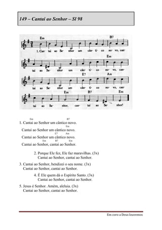 149 – Cantai ao Senhor – Sl 98




      Em                        B7
1. Cantai ao Senhor um cântico novo.
                                Em
 Cantai ao Senhor um cântico novo.
                        E7     Am
 Cantai ao Senhor um cântico novo.
                Em       B7       Em
 Cantai ao Senhor, cantai ao Senhor.

           2. Porque Ele fez, Ele faz maravilhas. (3x)
              Cantai ao Senhor, cantai ao Senhor.
3. Cantai ao Senhor, bendizei o seu nome. (3x)
   Cantai ao Senhor, cantai ao Senhor.
           4. É Ele quem dá o Espírito Santo. (3x)
              Cantai ao Senhor, cantai ao Senhor.
5. Jesus é Senhor. Amém, aleluia. (3x)
   Cantai ao Senhor, cantai ao Senhor.




                                                         Em coro a Deus louvemos
 