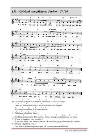 150 – Celebrai com júbilo ao Senhor – Sl 100




                 A           D        A           D   E           A
Est.: Celebrai com júbilo ao Senhor, habitantes de todas as terras.
         D               E       A        D                   E
    Servi ao Senhor com alegria, servi ao Senhor com alegria.
    E7           A           E   A        D E A
   Apresentai-vos diante dele com cânticos.
     A       D               E   A
1. /: Sabei que o Senhor é Deus.:/
                     D               E7   A   D           A           (Bm)      E7      A
  /: Foi Ele quem nos fez e dele somos.:/ Somos o seu povo, rebanho do seu pasto.
2. /: Entrai pelas portas com gratidão.:/
   /:E nos seus átrios com hinos de louvor.:/ Rendei-lhe graças e bendizei-lhe o nome.
3. /: Porque o Senhor é bom.:/
   /: Sua misericórdia dura para sempre.:/ E eternamente sua fidelidade.

                                                                             Em coro a Deus louvemos
 
