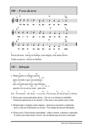 180 – P ovos da terra




F                           C7              F                     C7     F
Povos da terra, louvai ao Senhor, com alegria, com santo fervor.
                             C7                 F
Todos os povos, louvai ao Senhor.


181 – Salvação

                  D         A7             Bm
1. Muita gente se achega curiosa
              G                  A7             D Am7
    para ver tudo o que vai acontecer,
     D7           G              A7                 D
    pois ouviram que Jesus cura doentes,
                  F#7             Bm       A7           D Am7 D
    querem ver as novas curas para crer.
          G             D             A7                Bm   G     A7   G      D
Est.: Vai em paz - diz Jesus - e a curou. Vai em paz, foi tua fé que te salvou.
2. Doze anos encurvada pelas dores, / ela vai e se mistura à multidão.
   Temerosa aproxima-se ao mestre / e lhe toca o seu manto com a mão.

3. Desprezada e expulsa como impura, / precisava encontrar a redenção,
   pois a vida em sofrimento se esvaía. / Era tempo de buscar libertação.

4. Nesta cura, Cristo mostra autoridade / sobre a morte, a doença e opressão.
   E coloca um sinal muito visível / do seu Reino que nos traz a salvação.


                                                                        Em coro a Deus louvemos
 