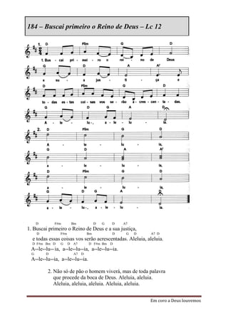 184 – Buscai primeiro o Reino de Deus – Lc 12




      D       F#m      Bm             D   G   D   A7
1. Buscai primeiro o Reino de Deus e a sua justiça,
      D         F#m              Bm           D    G   D   A7 D
  e todas essas coisas vos serão acrescentadas. Aleluia, aleluia.
  D F#m Bm D    G     D A7       D F#m Bm D
 A--le--lu-- ia, a--le--lu--ia, a--le--lu--ia.
  G       D             A7   D
 A--le--lu--ia, a--le--lu--ia.

          2. Não só de pão o homem viverá, mas de toda palavra
             que procede da boca de Deus. Aleluia, aleluia.
             Aleluia, aleluia, aleluia. Aleluia, aleluia.


                                                           Em coro a Deus louvemos
 