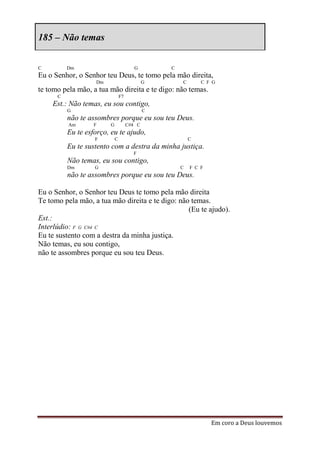 185 – Não temas


C         Dm                            G        C
Eu o Senhor, o Senhor teu Deus, te tomo pela mão direita,
                   Dm                        G       C       C F G
te tomo pela mão, a tua mão direita e te digo: não temas.
      C                         F7
    Est.: Não temas, eu sou contigo,
          G                                  C
          não te assombres porque eu sou teu Deus.
          Am       F    G            C#4 C
          Eu te esforço, eu te ajudo,
                   F        C                            C
          Eu te sustento com a destra da minha justiça.
                                       F
          Não temas, eu sou contigo,
          Dm       G                                 C   F C F
          não te assombres porque eu sou teu Deus.

Eu o Senhor, o Senhor teu Deus te tomo pela mão direita
Te tomo pela mão, a tua mão direita e te digo: não temas.
                                                  (Eu te ajudo).
Est.:
Interlúdio: F G C#4 C
Eu te sustento com a destra da minha justiça.
Não temas, eu sou contigo,
não te assombres porque eu sou teu Deus.




                                                                 Em coro a Deus louvemos
 