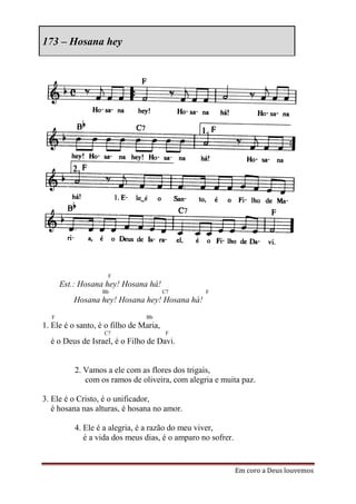 173 – Hosana hey




                    F
      Est.: Hosana hey! Hosana há!
                  Bb                    C7       F
          Hosana hey! Hosana hey! Hosana há!
  F                             Bb
1. Ele é o santo, é o filho de Maria,
                   C7                    F
  é o Deus de Israel, é o Filho de Davi.


          2. Vamos a ele com as flores dos trigais,
             com os ramos de oliveira, com alegria e muita paz.

3. Ele é o Cristo, é o unificador,
   é hosana nas alturas, é hosana no amor.

          4. Ele é a alegria, é a razão do meu viver,
             é a vida dos meus dias, é o amparo no sofrer.


                                                             Em coro a Deus louvemos
 