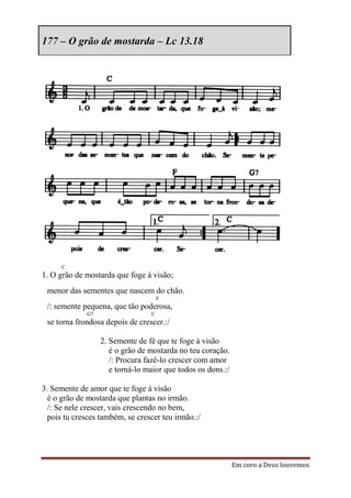 177 – O grão de mostarda – Lc 13.18




      C
1. O grão de mostarda que foge à visão;
 menor das sementes que nascem do chão.
                                     F
 /: semente pequena, que tão poderosa,
             G7                  C
 se torna frondosa depois de crescer.:/

                  2. Semente de fé que te foge à visão
                     é o grão de mostarda no teu coração.
                     /: Procura fazê-lo crescer com amor
                     e torná-lo maior que todos os dons.:/

3. Semente de amor que te foge à visão
  é o grão de mostarda que plantas no irmão.
  /: Se nele crescer, vais crescendo no bem,
  pois tu cresces também, se crescer teu irmão.:/




                                                             Em coro a Deus louvemos
 