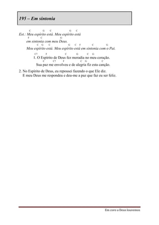 195 – Em sintonia

      C             G       C                    G   C
Est.: Meu espírito está. Meu espírito está
      F         C                    G
     em sintonia com meu Deus.
            C   G           C                    G   C       F           C       G
     Meu espírito está. Meu espírito está em sintonia com o Pai.
          C7            F                    C           G           C   G
          1. O Espírito de Deus fez moradia no meu coração.
                    C           C7       F                   C   G           C
           Sua paz me envolveu e de alegria fiz esta canção.
2. No Espírito de Deus, eu repousei fazendo o que Ele diz.
   E meu Deus me respondeu e deu-me a paz que faz eu ser feliz.




                                                                                 Em coro a Deus louvemos
 