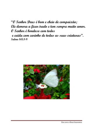 “O Senhor Deus é bom e cheio de compaixão;
Ele demora a ficar irado e tem sempre muito amor.
O Senhor é bondoso com todos
 e cuida com carinho de todas as suas criaturas”.
Salmo 145.8-9




                                 Em coro a Deus louvemos
 