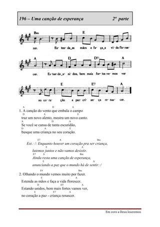 196 – Uma canção de esperança                                               2ª parte




  A                             D             A
1. A canção do vento que embala o campo
  D                     A                             E
 traz um novo alento, mostra um novo canto.
 A                              D         A
 Se você se cansa de tanta escuridão,
 D                          A             E
 busque uma criança no seu coração.
               E7                    A                             Bm
      Est.: /: Enquanto houver um coração pra ser criança,
                            E                             A
         lutemos juntos e não vamos desistir.
          E7            A                                 Bm
         Ainda resta uma canção de esperança,
                        E                                      A
         anunciando a paz que o mundo há de sentir.:/
                   F#                                 Bm
2. Olhando o mundo vemos muito por fazer.
                    E                             A
 Estenda as mãos e faça a vida florescer.
               D                     D7                    A
 Estando unidos, bem mais fortes vamos ver,
          E                     E7        A
 no coração a paz - criança renascer.



                                                                        Em coro a Deus louvemos
 