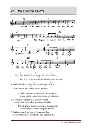 197 – Põe a semente na terra




            C                     F            C
       Est.: Põe a semente na terra, não será em vão.
                                      G7                C
           Não te preocupe a colheita, plantas para o irmão.
   C                         G7                C
1. Toda Mãe-Terra é um apelo pra sermos irmãos,
                        G7                 C
  e toda roça é um convite para o mutirão.

         2. Toda colheita é um chamado pra se ajudar,
            e toda venda é um momento de se organizar.
3. Todo suor é uma enxada a gerar comida,
   e toda luta é um arado a arrancar mais vida.
         4. Toda chuva é uma bênção que faz germinar,
            e todo sangue é uma força para libertar.
5. Todo serviço é um anseio de compartilhar,
   e o compromisso é uma forma de a gente se dar.


                                                            Em coro a Deus louvemos
 