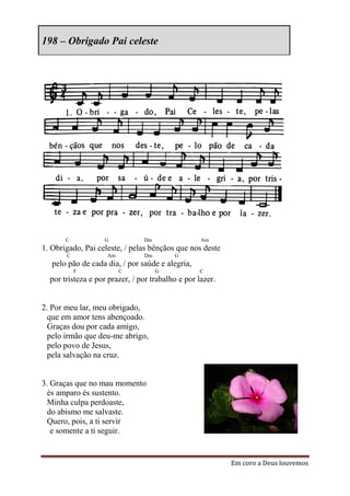 198 – Obrigado Pai celeste




       C           G            Dm                 Am
1. Obrigado, Pai celeste, / pelas bênçãos que nos deste
       C            Am          Dm        G
   pelo pão de cada dia, / por saúde e alegria,
           F             C           G            C
  por tristeza e por prazer, / por trabalho e por lazer.


2. Por meu lar, meu obrigado,
  que em amor tens abençoado.
  Graças dou por cada amigo,
  pelo irmão que deu-me abrigo,
  pelo povo de Jesus,
  pela salvação na cruz.


3. Graças que no mau momento
  és amparo és sustento.
  Minha culpa perdoaste,
  do abismo me salvaste.
  Quero, pois, a ti servir
   e somente a ti seguir.


                                                           Em coro a Deus louvemos
 