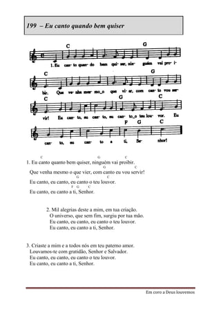199 – Eu canto quando bem quiser




      C                             G           C
1. Eu canto quanto bem quiser, ninguém vai proibir.
                                        G             C
 Que venha mesmo o que vier, com canto eu vou servir!
                        G                   C
 Eu canto, eu canto, eu canto o teu louvor.
                     F G     C
 Eu canto, eu canto a ti, Senhor.


          2. Mil alegrias deste a mim, em tua criação.
            O universo, que sem fim, surgiu por tua mão.
            Eu canto, eu canto, eu canto o teu louvor.
            Eu canto, eu canto a ti, Senhor.


3. Criaste a mim e a todos nós em teu paterno amor.
  Louvamos-te com gratidão, Senhor e Salvador.
  Eu canto, eu canto, eu canto o teu louvor.
  Eu canto, eu canto a ti, Senhor.




                                                           Em coro a Deus louvemos
 