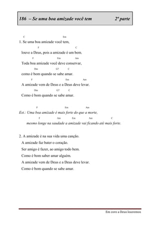 186 – Se uma boa amizade você tem                                 2ª parte


  C                           Em

1. Se uma boa amizade você tem,
                  F                          C

 louve a Deus, pois a amizade é um bem.
         F               Em              Am

 Toda boa amizade você deve conservar,
             Dm         G7         C

 como é bom quando se sabe amar.
        F                      Em                Am

 A amizade vem de Deus e a Deus deve levar.
             Dm          G7         C

 Como é bom quando se sabe amar.


              F                Em                 Am

Est.: Uma boa amizade é mais forte do que a morte,
                  F      Am             Em            Am      C

      mesmo longe na saudade a amizade vai ficando até mais forte.


2. A amizade é na sua vida uma canção.
 A amizade faz bater o coração.
 Ser amigo é fazer, ao amigo todo bem.
 Como é bom saber amar alguém.
 A amizade vem de Deus e a Deus deve levar.
 Como é bom quando se sabe amar.




                                                           Em coro a Deus louvemos
 