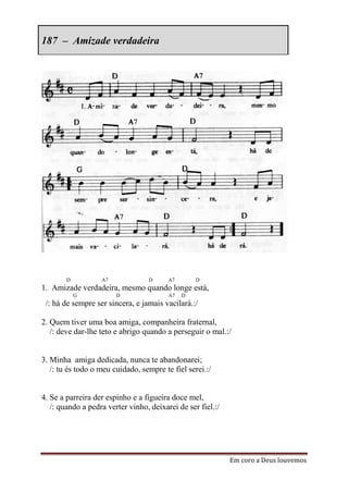 187 – Amizade verdadeira




        D          A7             D      A7       D
1. Amizade verdadeira, mesmo quando longe está,
            G           D                A7   D
 /: há de sempre ser sincera, e jamais vacilará.:/

2. Quem tiver uma boa amiga, companheira fraternal,
   /: deve dar-lhe teto e abrigo quando a perseguir o mal.:/


3. Minha amiga dedicada, nunca te abandonarei;
   /: tu és todo o meu cuidado, sempre te fiel serei.:/


4. Se a parreira der espinho e a figueira doce mel,
   /: quando a pedra verter vinho, deixarei de ser fiel.:/




                                                             Em coro a Deus louvemos
 