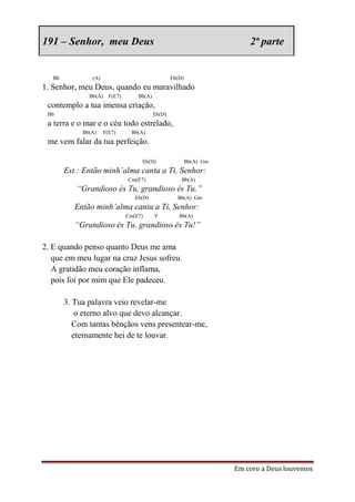 191 – Senhor, meu Deus                                                      2ª parte


   Bb           (A)                                  Eb(D)
1. Senhor, meu Deus, quando eu maravilhado
               Bb(A)     F(E7)       Bb(A)
 contemplo a tua imensa criação,
 Bb                                          Eb(D)
 a terra e o mar e o céu todo estrelado,
             Bb(A)     F(E7)       Bb(A)
 me vem falar da tua perfeição.

                                       Eb(D)                 Bb(A) Gm
        Est.: Então minh’alma canta a Ti, Senhor:
                                 Cm(E7)                  Bb(A)
           “Grandioso és Tu, grandioso és Tu.”
                                    Eb(D)              Bb(A) Gm
           Então minh’alma canta a Ti, Senhor:
                                 Cm(E7)      F          Bb(A)
           “Grandioso és Tu, grandioso és Tu!”

2. E quando penso quanto Deus me ama
   que em meu lugar na cruz Jesus sofreu.
   A gratidão meu coração inflama,
   pois foi por mim que Ele padeceu.

        3. Tua palavra veio revelar-me
            o eterno alvo que devo alcançar.
           Com tantas bênçãos vens presentear-me,
           eternamente hei de te louvar.




                                                                        Em coro a Deus louvemos
 