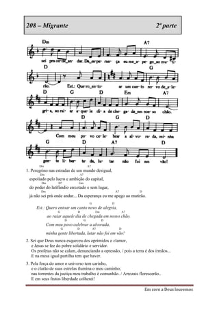 208 – Migrante                                                                        2ª parte




       Dm                                   A7
1. Peregrino nas estradas de um mundo desigual,
        Dm                         A7
 espoliado pelo lucro e ambição do capital,
        Dm          D7         Gm
 do poder do latifúndio enxotado e sem lugar,
        Dm                                                     A7            D
 já não sei prá onde andar... Da esperança eu me apego ao mutirão.
                                             G             D
     Est.: Quero entoar um canto novo de alegria,
                   G           D                  Em                    A7
             ao raiar aquele dia de chegada em nosso chão.
                           D            G              D
             Com meu povo celebrar a alvorada,
                       G       D                 A7                 D
             minha gente libertada, lutar não foi em vão!
2. Sei que Deus nunca esqueceu dos oprimidos o clamor,
   e Jesus se fez do pobre solidário e servidor.
   Os profetas não se calam, denunciando a opressão, / pois a terra é dos irmãos...
   E na mesa igual partilha tem que haver.
3. Pela força do amor o universo tem carinho,
   e o clarão de suas estrelas ilumina o meu caminho;
   nas torrentes da justiça meu trabalho é comunhão. / Arrozais florescerão..
   E em seus frutos liberdade colherei!

                                                                                 Em coro a Deus louvemos
 