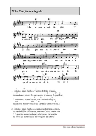 209 – Canção da chegada




    E        B7                A
1. Estamos aqui, Senhor, viemos de todo o lugar,
     B7                                      E       B7   E
 trazendo um pouco do que somos pra nossa fé partilhar;
                           A            B7       G
 /: trazendo o nosso louvor, um canto de alegria;
    C#m              F#m           B7                E
 trazendo a nossa vontade de ver raiar um novo dia.:/

2. Estamos aqui, Senhor, cercando esta mesa comum,
  trazendo idéias diferentes, mas em Cristo somos um.
  /: E quando sairmos daqui, nós vamos para voltar
  na força da esperança e na coragem de lutar.:/



                                                              Em coro a Deus louvemos
 