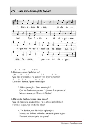 211– Guia-nos, Jesus, pela tua luz




      G   D        G D         G D7 G
1. Guia-nos, Jesus, / pela tua luz!
  Bm          D7         G D              G D   G   D
 Que fiéis a ti sigamos / e que em vero amor sirvamos!
  G       D    G     D            G     D7 G
 Leva-nos, Senhor, / para o teu fulgor!

          2. Dá na provação / força ao coração!
            Que teu fardo carreguemos / e jamais desesperemos!
            Mesmo o amargor / leve a ti, Senhor!

3. Dá-nos tu, Senhor, / graça e paz na dor!
  Que em paciência a suportemos / e os aflitos consolemos!
  Faze-nos vigiar, / ao teu Reino olhar!

          4. Tu, Senhor, nos dás / vida e plena paz.
            Mesmo em árdua e rude via / nos serás pastor e guia.
            Faze-nos vencer / pelo teu poder!


                                                           Em coro a Deus louvemos
 