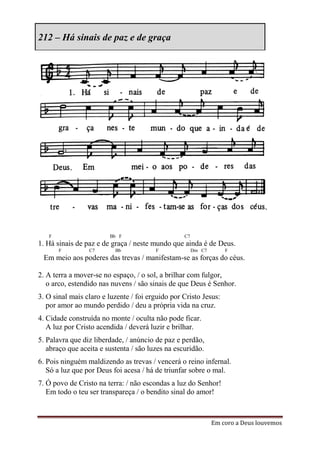 212 – Há sinais de paz e de graça




   F                    Bb F                      C7
1. Há sinais de paz e de graça / neste mundo que ainda é de Deus.
       F         C7       Bb            F              Dm C7       F
 Em meio aos poderes das trevas / manifestam-se as forças do céus.

2. A terra a mover-se no espaço, / o sol, a brilhar com fulgor,
   o arco, estendido nas nuvens / são sinais de que Deus é Senhor.
3. O sinal mais claro e luzente / foi erguido por Cristo Jesus:
   por amor ao mundo perdido / deu a própria vida na cruz.
4. Cidade construída no monte / oculta não pode ficar.
   A luz por Cristo acendida / deverá luzir e brilhar.
5. Palavra que diz liberdade, / anúncio de paz e perdão,
   abraço que aceita e sustenta / são luzes na escuridão.
6. Pois ninguém maldizendo as trevas / vencerá o reino infernal.
   Só a luz que por Deus foi acesa / há de triunfar sobre o mal.
7. Ó povo de Cristo na terra: / não escondas a luz do Senhor!
   Em todo o teu ser transpareça / o bendito sinal do amor!



                                                               Em coro a Deus louvemos
 