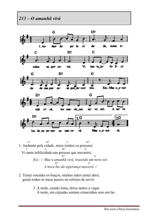 213 – O amanhã virá




        G           D7              C            D7
1. Andando pela cidade, meus irmãos eu procurei.
    C              G           D7            G
 Vi tanta infelicidade nas pessoas que encontrei.
                               D7                     G
            Est.: /: Mas o amanhã virá, trazendo um novo sol.
                          D7                      G
                   A nova luz da esperança nascerá.:/

2. Tentei estender os braços, minhas mãos tentei abrir,
   gastei todos os meus passos no esforço de servir.

            3. À tarde, caindo lenta, deixa tantos a vagar.
               À noite, em calçadas sentam criancinhas sem um lar.



                                                          Em coro a Deus louvemos
 