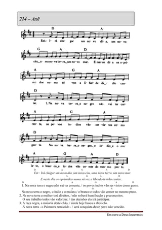 214 – Axê




           D                   A               G                   A               D
           Est.: Irá chegar um novo dia, um novo céu, uma nova terra, um novo mar.
                                   A               G           A               D
               E neste dia os oprimidos numa só voz a liberdade irão cantar.
  D                                    A                   G               A               D
 1. Na nova terra o negro não vai ter corrente, / os povos índios vão ser vistos como gente.
                                       A               G               A               D
  Na nova terra o negro, o índio e o mulato,/ o branco e todos vão comer no mesmo prato.
2. Na nova terra a mulher terá direitos, / não sofrerá humilhação e preconceitos.
   O seu trabalho todos vão valorizar, / das decisões ela irá participar.
3. A raça negra, a maioria deste chão, / ainda hoje busca a abolição.
   A nova terra - o Palmares renascido - / será conquista deste povo não vencido.

                                                                   Em coro a Deus louvemos
 