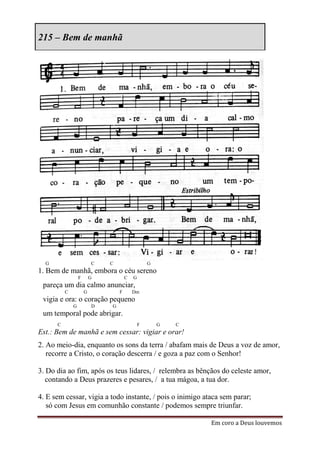 215 – Bem de manhã




  G                       C   C                   G
1. Bem de manhã, embora o céu sereno
                  F       G           C   G
 pareça um dia calmo anunciar,
          C           G           F       Dm
 vigia e ora: o coração pequeno
              G           D   G
 um temporal pode abrigar.
      C                                       F       G   C
Est.: Bem de manhã e sem cessar: vigiar e orar!
2. Ao meio-dia, enquanto os sons da terra / abafam mais de Deus a voz de amor,
   recorre a Cristo, o coração descerra / e goza a paz com o Senhor!

3. Do dia ao fim, após os teus lidares, / relembra as bênçãos do celeste amor,
   contando a Deus prazeres e pesares, / a tua mágoa, a tua dor.

4. E sem cessar, vigia a todo instante, / pois o inimigo ataca sem parar;
   só com Jesus em comunhão constante / podemos sempre triunfar.

                                                              Em coro a Deus louvemos
 