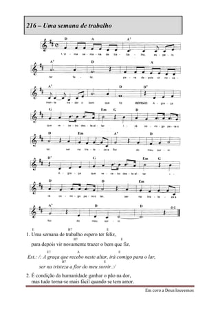 216 – Uma semana de trabalho




  E                   B7                   E
1. Uma semana de trabalho espero ter feliz,
                           B7                       E
  para depois vir novamente trazer o bem que fiz.
          E7                A                   E
Est.: /: A graça que recebo neste altar, irá comigo para o lar,
                 B7                    E
      ser na tristeza a flor do meu sorrir.:/
2. É condição da humanidade ganhar o pão na dor,
   mas tudo torna-se mais fácil quando se tem amor.
                                                         Em coro a Deus louvemos
 