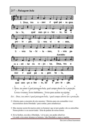 217 – Paisagem bela




    D             G       A           D                       G       A            D
 1. Deus, teu amor é qual paisagem bela, qual campo aberto lar e proteção.
     A        D           A       D                      G                     D
    Livres vivemos, livres habitamos, / livres para aceitar ou rejeitar.
                      G                   D                       G       A7           D
Est.: Deus, teu amor é qual paisagem bela, / qual campo aberto lar e proteção.

2. Libertos para o encontro de nós mesmos / libertos para em comunhão viver:
   necessitamos desta liberdade / para sonhar, para amadurecer.

3. Mas mesmo assim há murros entre os homens/ que só por grades vão se entreolhar.
   Nossa prisão é o eu escravizado / feita de pedras do nosso temor.

4. Só tu Senhor, nos dás a liberdade, / só tu juiz, nos podes absolver.
   Lá onde o teu amor alcança os homens / dás liberdade a raças e nações.
                                                             Em coro a Deus louvemos
 