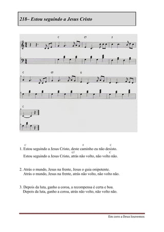 218– Estou seguindo a Jesus Cristo




   C                                     F                  C
1. Estou seguindo a Jesus Cristo, deste caminho eu não desisto.
                                  G7                       C
  Estou seguindo a Jesus Cristo, atrás não volto, não volto não.


2. Atrás o mundo, Jesus na frente, Jesus o guia onipotente.
   Atrás o mundo, Jesus na frente, atrás não volto, não volto não.


3. Depois da luta, ganho a coroa, a recompensa é certa e boa.
   Depois da luta, ganho a coroa, atrás não volto, não volto não.




                                                          Em coro a Deus louvemos
 